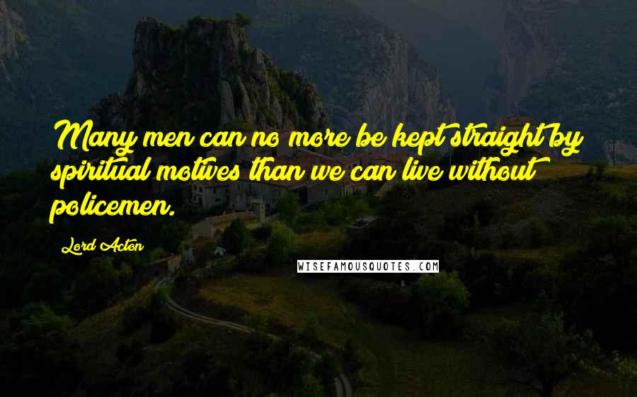 Lord Acton Quotes: Many men can no more be kept straight by spiritual motives than we can live without policemen.