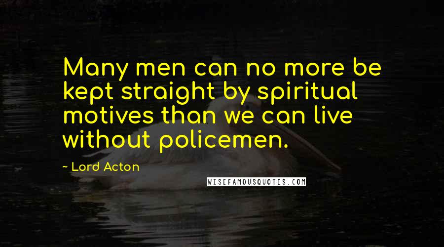 Lord Acton Quotes: Many men can no more be kept straight by spiritual motives than we can live without policemen.
