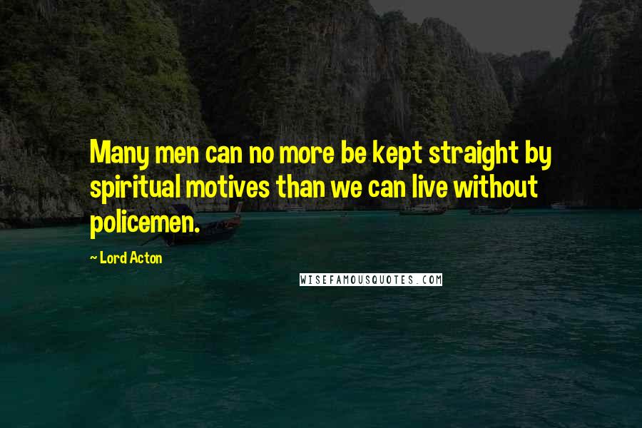 Lord Acton Quotes: Many men can no more be kept straight by spiritual motives than we can live without policemen.