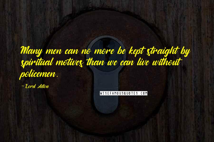 Lord Acton Quotes: Many men can no more be kept straight by spiritual motives than we can live without policemen.