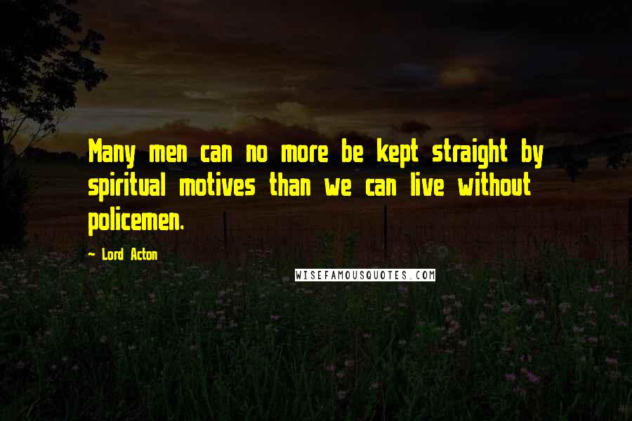 Lord Acton Quotes: Many men can no more be kept straight by spiritual motives than we can live without policemen.