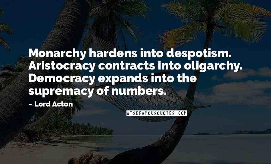 Lord Acton Quotes: Monarchy hardens into despotism. Aristocracy contracts into oligarchy. Democracy expands into the supremacy of numbers.