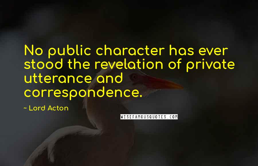 Lord Acton Quotes: No public character has ever stood the revelation of private utterance and correspondence.