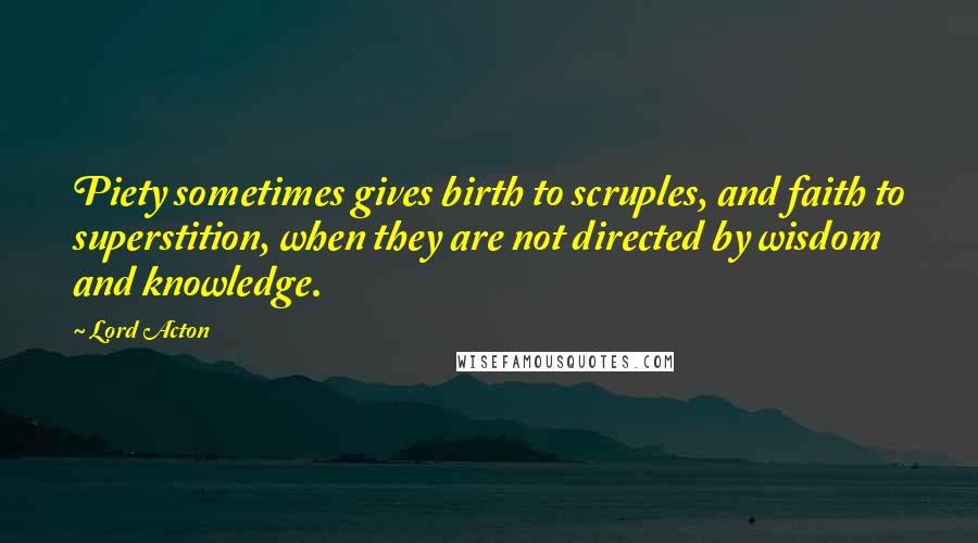 Lord Acton Quotes: Piety sometimes gives birth to scruples, and faith to superstition, when they are not directed by wisdom and knowledge.