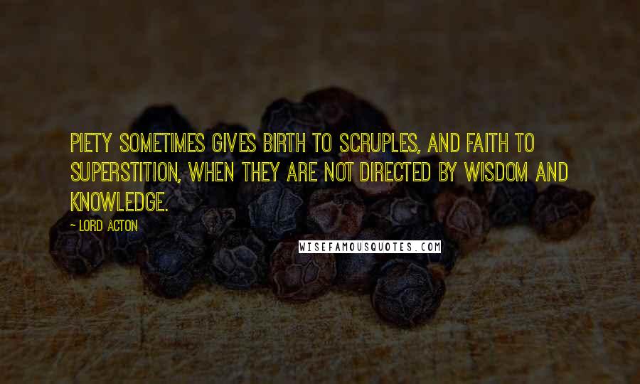 Lord Acton Quotes: Piety sometimes gives birth to scruples, and faith to superstition, when they are not directed by wisdom and knowledge.