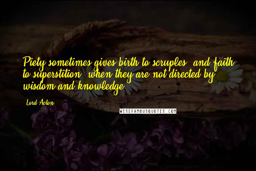 Lord Acton Quotes: Piety sometimes gives birth to scruples, and faith to superstition, when they are not directed by wisdom and knowledge.