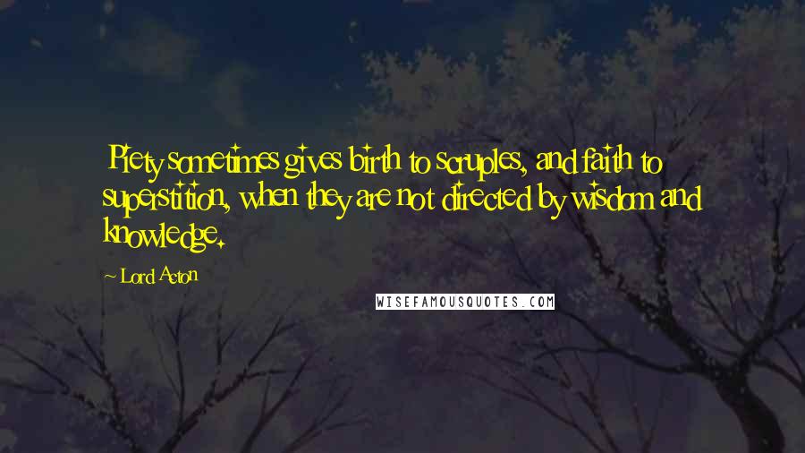 Lord Acton Quotes: Piety sometimes gives birth to scruples, and faith to superstition, when they are not directed by wisdom and knowledge.