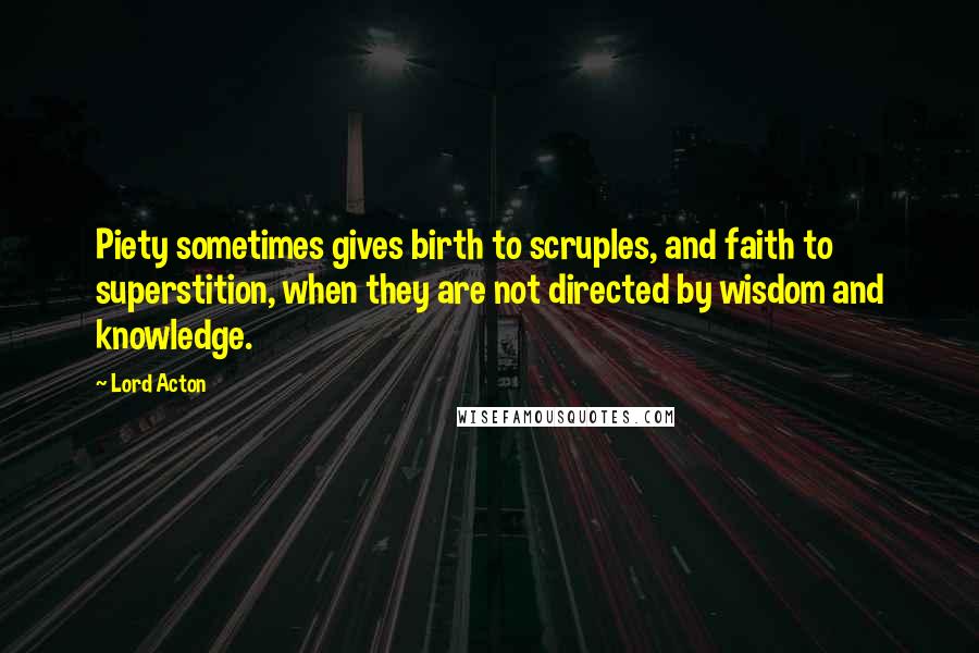 Lord Acton Quotes: Piety sometimes gives birth to scruples, and faith to superstition, when they are not directed by wisdom and knowledge.