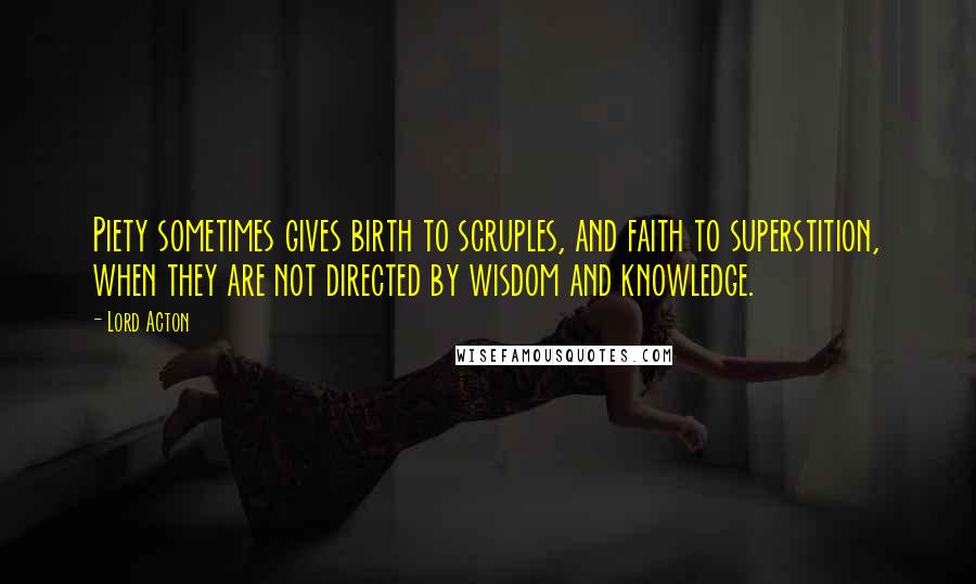 Lord Acton Quotes: Piety sometimes gives birth to scruples, and faith to superstition, when they are not directed by wisdom and knowledge.