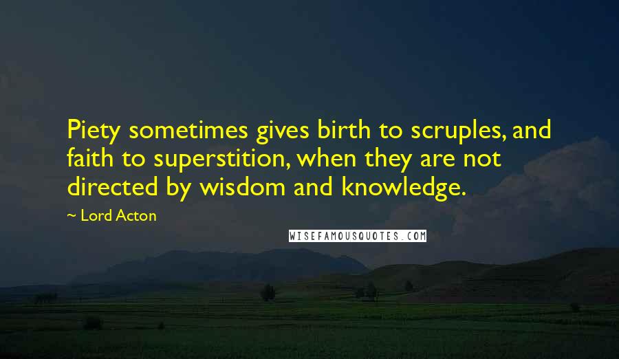 Lord Acton Quotes: Piety sometimes gives birth to scruples, and faith to superstition, when they are not directed by wisdom and knowledge.