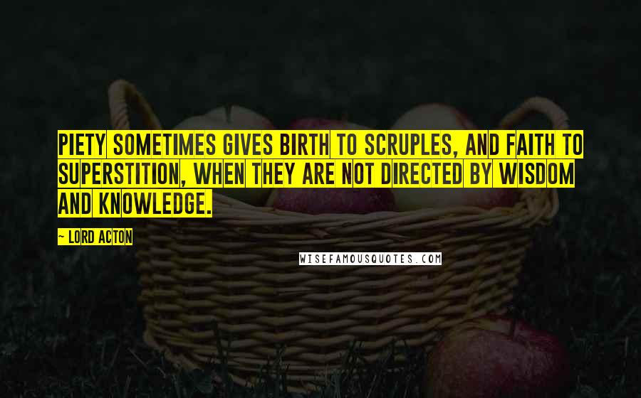 Lord Acton Quotes: Piety sometimes gives birth to scruples, and faith to superstition, when they are not directed by wisdom and knowledge.