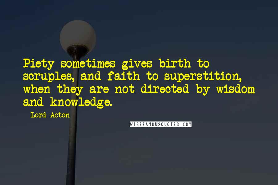 Lord Acton Quotes: Piety sometimes gives birth to scruples, and faith to superstition, when they are not directed by wisdom and knowledge.