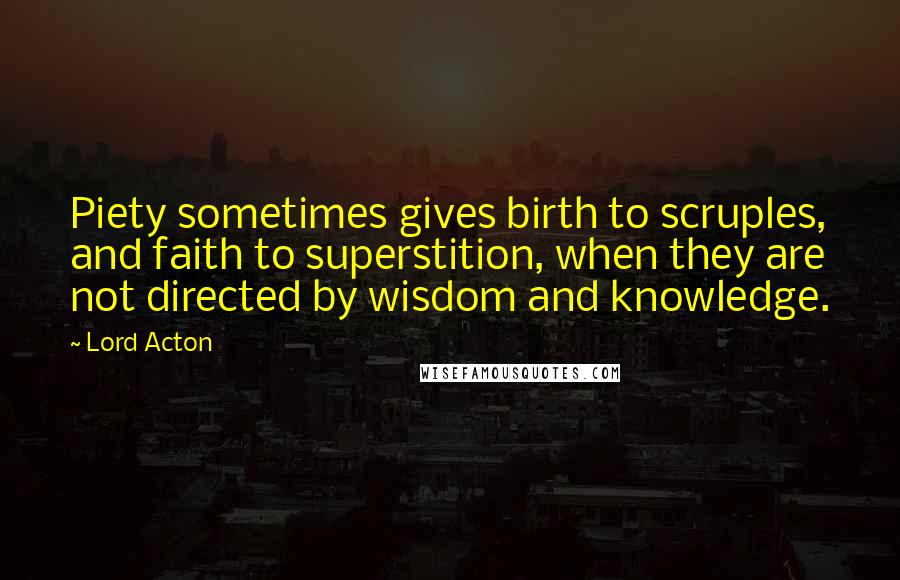 Lord Acton Quotes: Piety sometimes gives birth to scruples, and faith to superstition, when they are not directed by wisdom and knowledge.