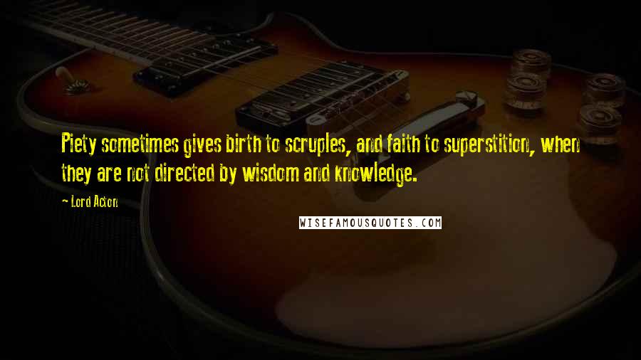 Lord Acton Quotes: Piety sometimes gives birth to scruples, and faith to superstition, when they are not directed by wisdom and knowledge.