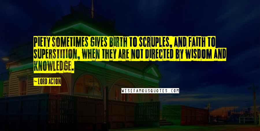 Lord Acton Quotes: Piety sometimes gives birth to scruples, and faith to superstition, when they are not directed by wisdom and knowledge.