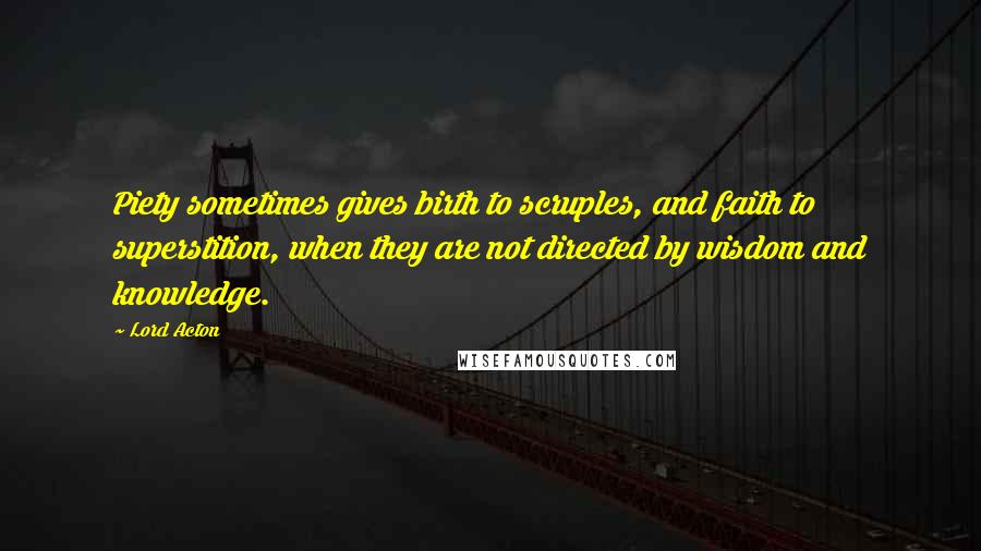 Lord Acton Quotes: Piety sometimes gives birth to scruples, and faith to superstition, when they are not directed by wisdom and knowledge.