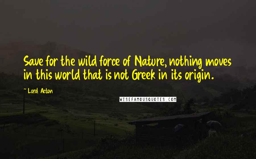 Lord Acton Quotes: Save for the wild force of Nature, nothing moves in this world that is not Greek in its origin.