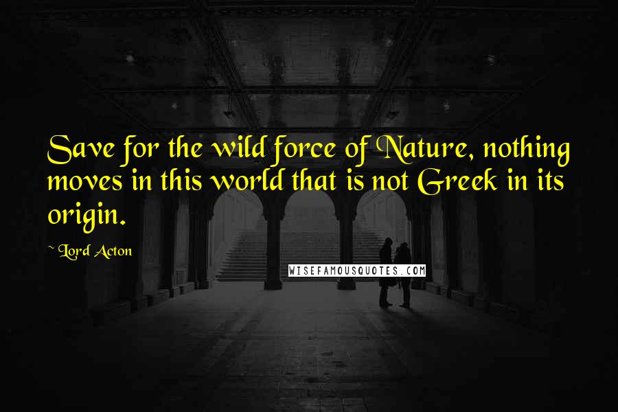 Lord Acton Quotes: Save for the wild force of Nature, nothing moves in this world that is not Greek in its origin.