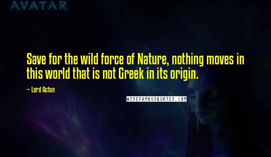 Lord Acton Quotes: Save for the wild force of Nature, nothing moves in this world that is not Greek in its origin.