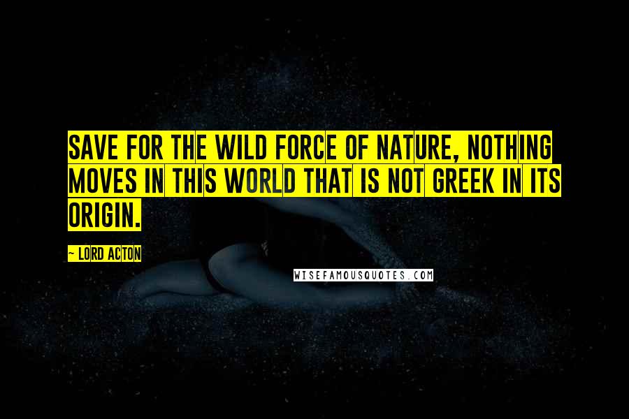 Lord Acton Quotes: Save for the wild force of Nature, nothing moves in this world that is not Greek in its origin.