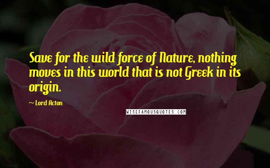 Lord Acton Quotes: Save for the wild force of Nature, nothing moves in this world that is not Greek in its origin.