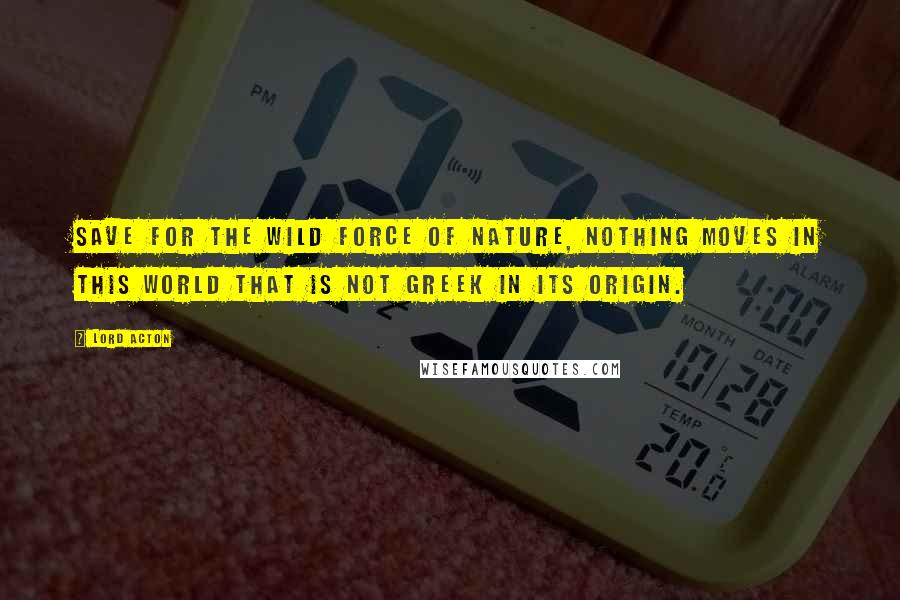 Lord Acton Quotes: Save for the wild force of Nature, nothing moves in this world that is not Greek in its origin.