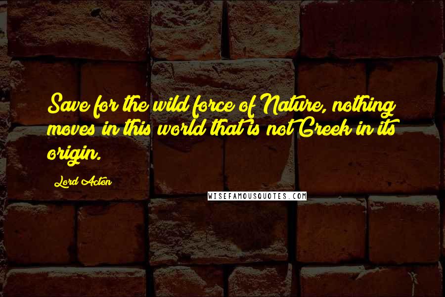 Lord Acton Quotes: Save for the wild force of Nature, nothing moves in this world that is not Greek in its origin.