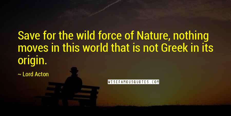 Lord Acton Quotes: Save for the wild force of Nature, nothing moves in this world that is not Greek in its origin.