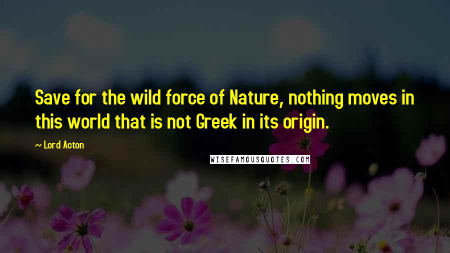 Lord Acton Quotes: Save for the wild force of Nature, nothing moves in this world that is not Greek in its origin.