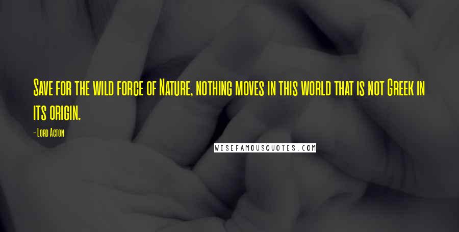 Lord Acton Quotes: Save for the wild force of Nature, nothing moves in this world that is not Greek in its origin.
