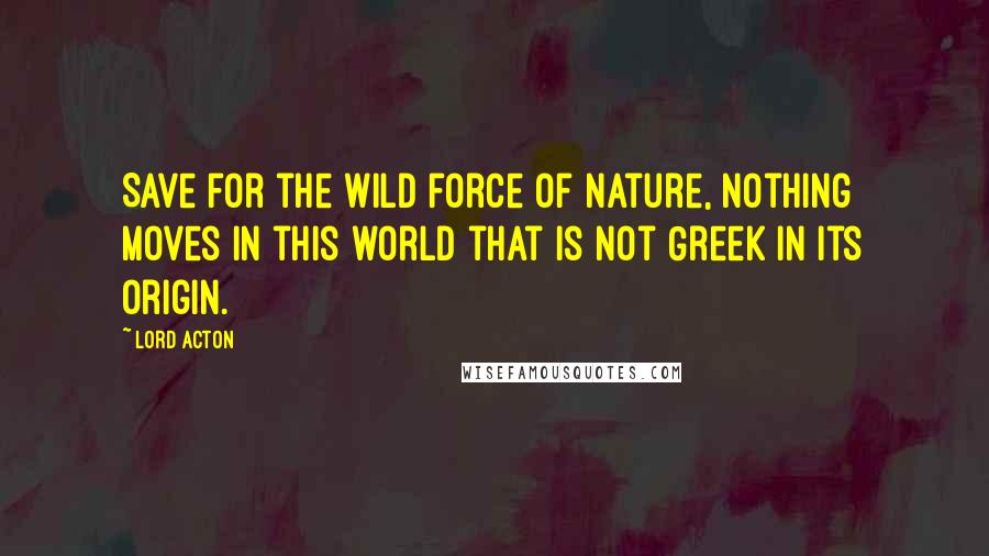 Lord Acton Quotes: Save for the wild force of Nature, nothing moves in this world that is not Greek in its origin.