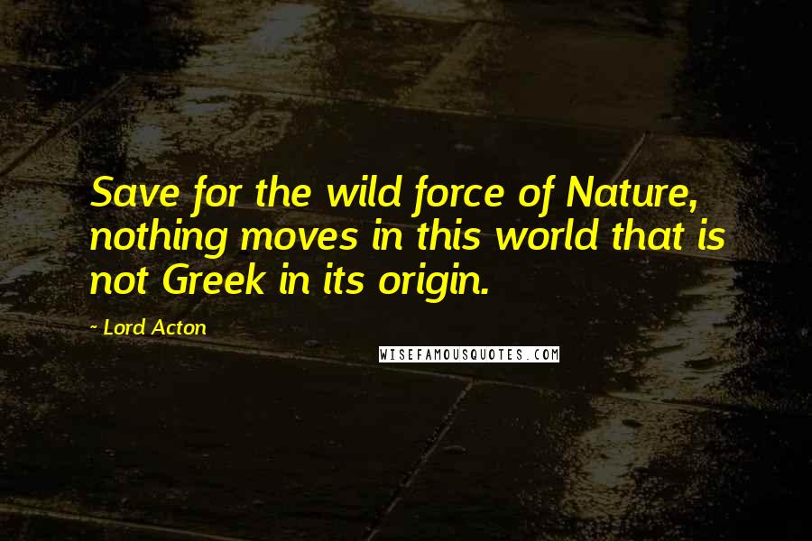 Lord Acton Quotes: Save for the wild force of Nature, nothing moves in this world that is not Greek in its origin.