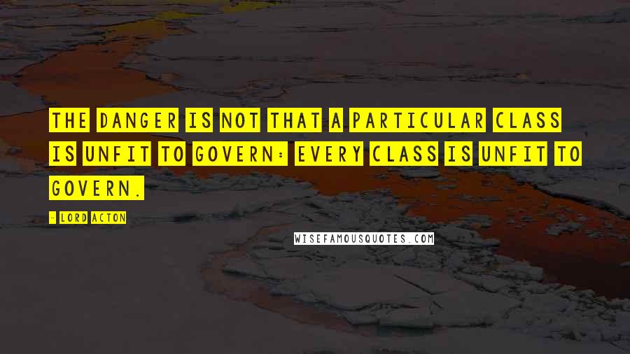 Lord Acton Quotes: The danger is not that a particular class is unfit to govern: every class is unfit to govern.