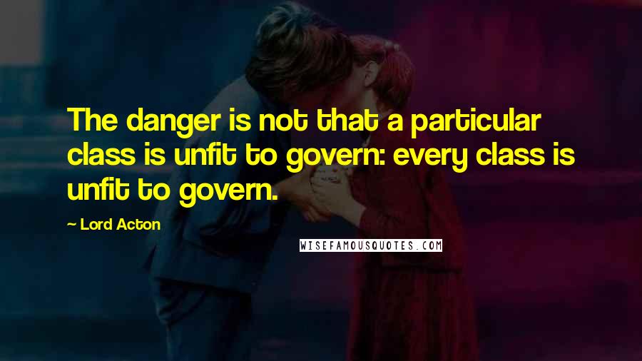 Lord Acton Quotes: The danger is not that a particular class is unfit to govern: every class is unfit to govern.