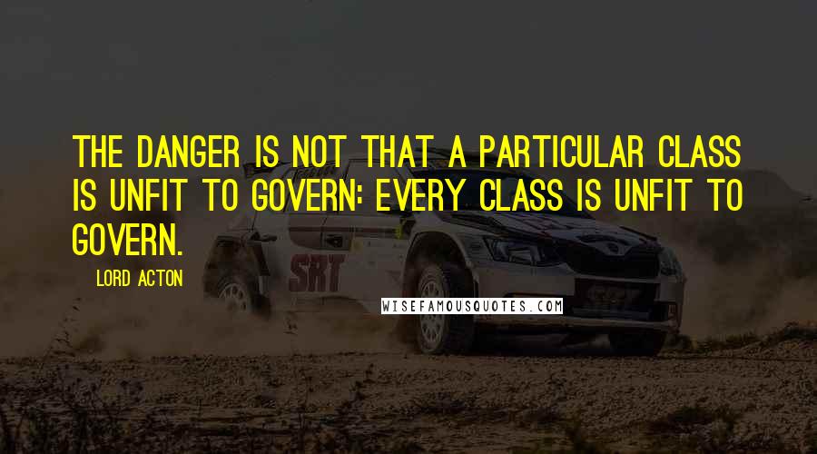 Lord Acton Quotes: The danger is not that a particular class is unfit to govern: every class is unfit to govern.