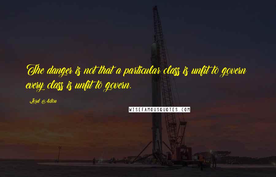 Lord Acton Quotes: The danger is not that a particular class is unfit to govern: every class is unfit to govern.