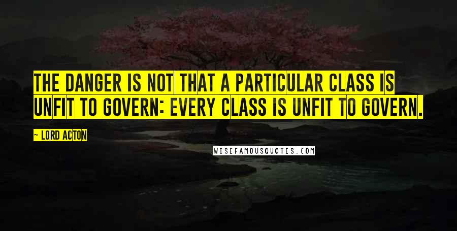 Lord Acton Quotes: The danger is not that a particular class is unfit to govern: every class is unfit to govern.