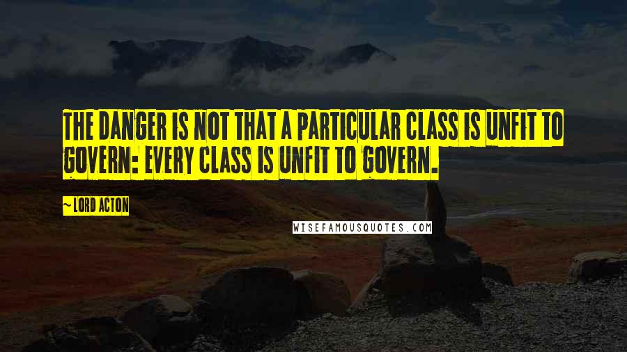 Lord Acton Quotes: The danger is not that a particular class is unfit to govern: every class is unfit to govern.