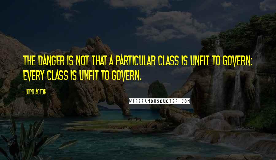 Lord Acton Quotes: The danger is not that a particular class is unfit to govern: every class is unfit to govern.