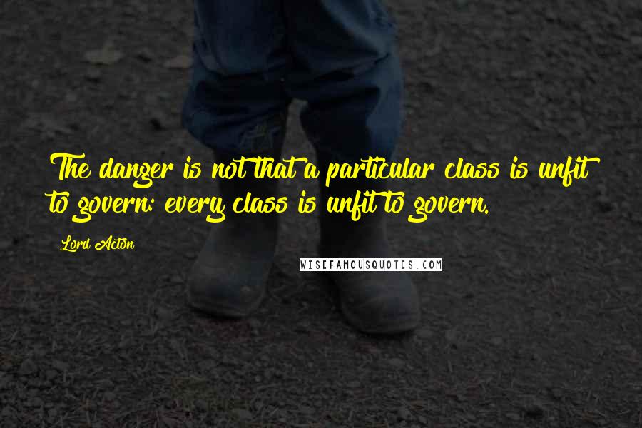 Lord Acton Quotes: The danger is not that a particular class is unfit to govern: every class is unfit to govern.
