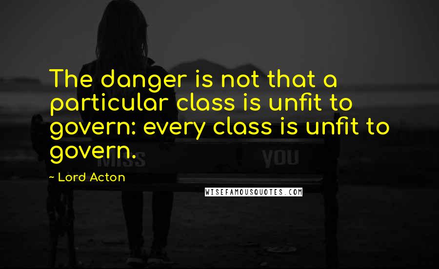 Lord Acton Quotes: The danger is not that a particular class is unfit to govern: every class is unfit to govern.