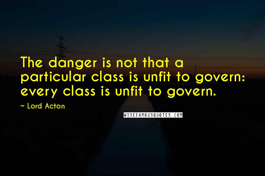 Lord Acton Quotes: The danger is not that a particular class is unfit to govern: every class is unfit to govern.