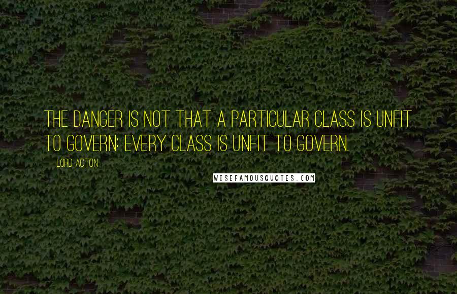 Lord Acton Quotes: The danger is not that a particular class is unfit to govern: every class is unfit to govern.