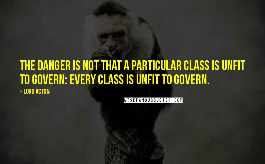 Lord Acton Quotes: The danger is not that a particular class is unfit to govern: every class is unfit to govern.