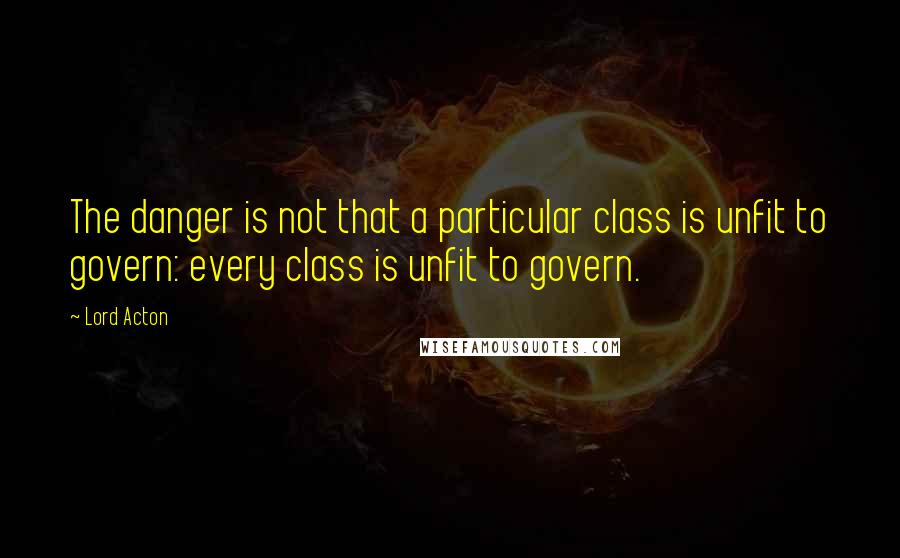 Lord Acton Quotes: The danger is not that a particular class is unfit to govern: every class is unfit to govern.