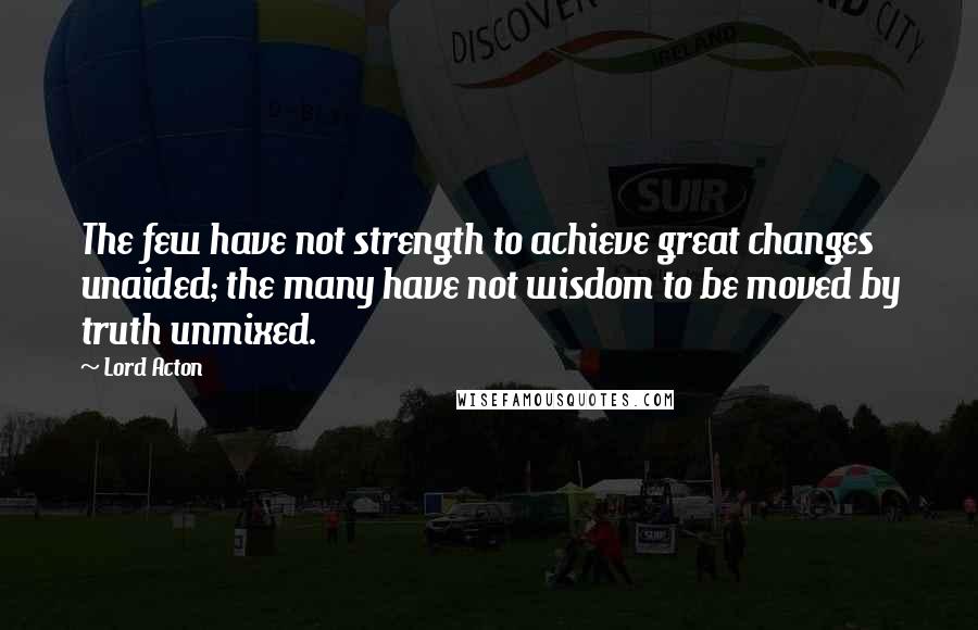 Lord Acton Quotes: The few have not strength to achieve great changes unaided; the many have not wisdom to be moved by truth unmixed.