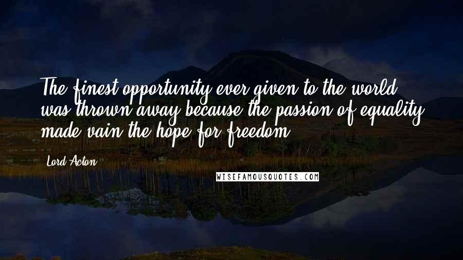 Lord Acton Quotes: The finest opportunity ever given to the world was thrown away because the passion of equality made vain the hope for freedom.