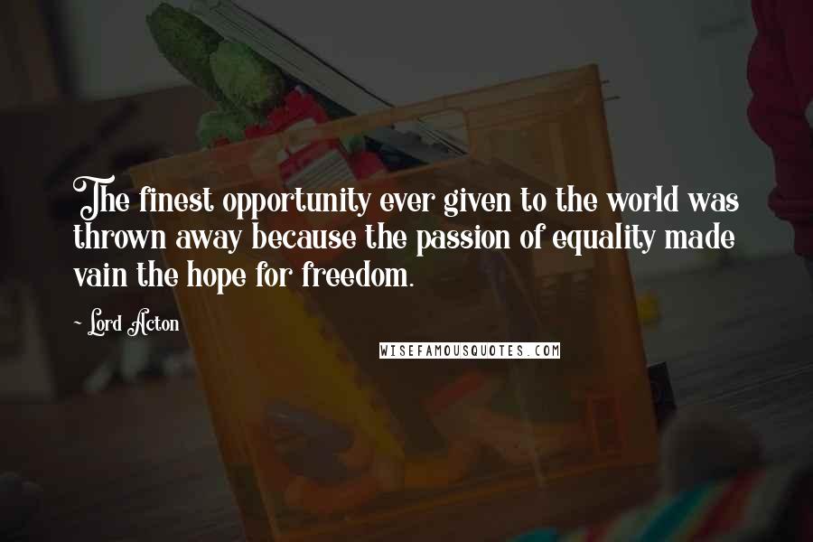 Lord Acton Quotes: The finest opportunity ever given to the world was thrown away because the passion of equality made vain the hope for freedom.