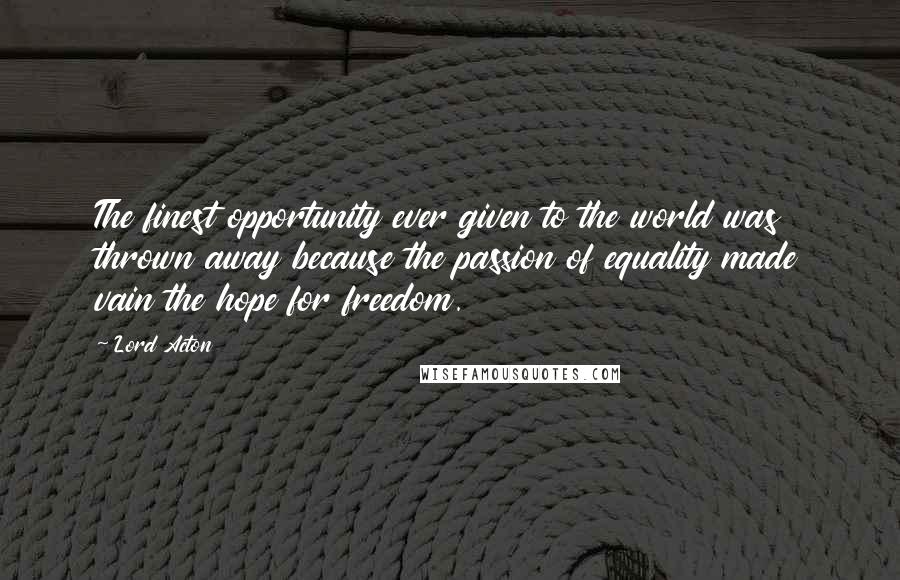 Lord Acton Quotes: The finest opportunity ever given to the world was thrown away because the passion of equality made vain the hope for freedom.