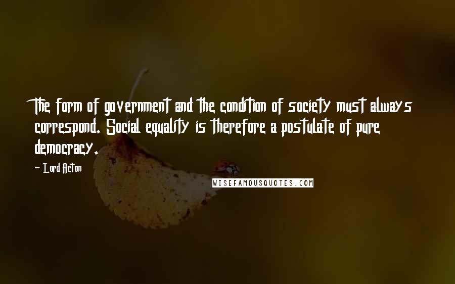 Lord Acton Quotes: The form of government and the condition of society must always correspond. Social equality is therefore a postulate of pure democracy.